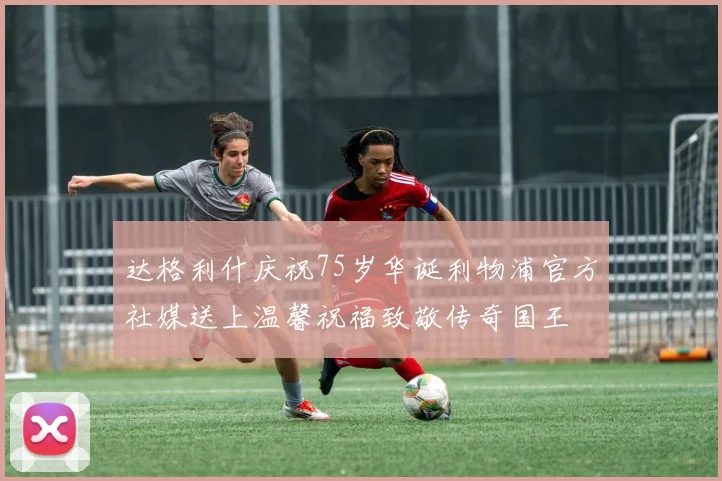 达格利什庆祝75岁华诞利物浦官方社媒送上温馨祝福致敬传奇国王