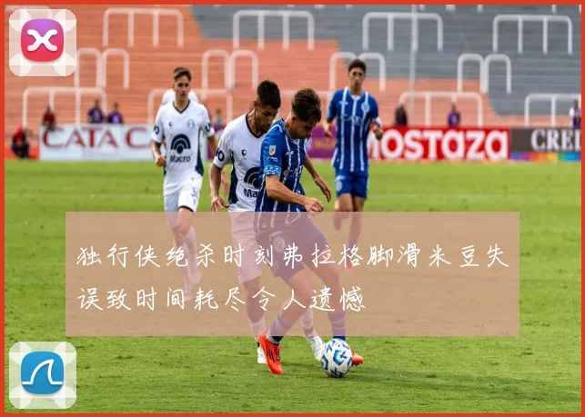 独行侠绝杀时刻弗拉格脚滑米豆失误致时间耗尽令人遗憾