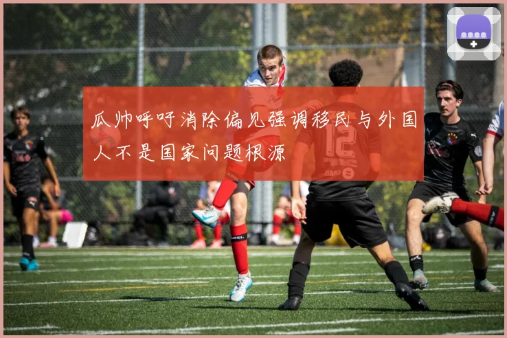 瓜帅呼吁消除偏见强调移民与外国人不是国家问题根源