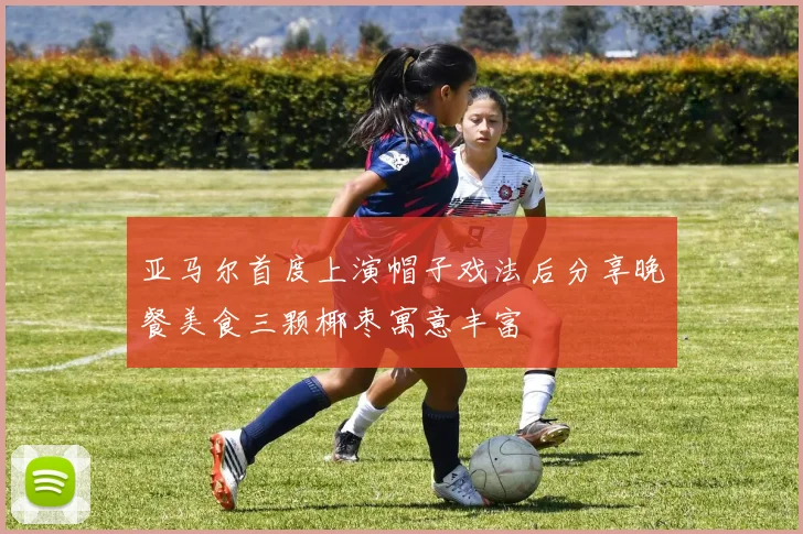 亚马尔首度上演帽子戏法后分享晚餐美食三颗椰枣寓意丰富