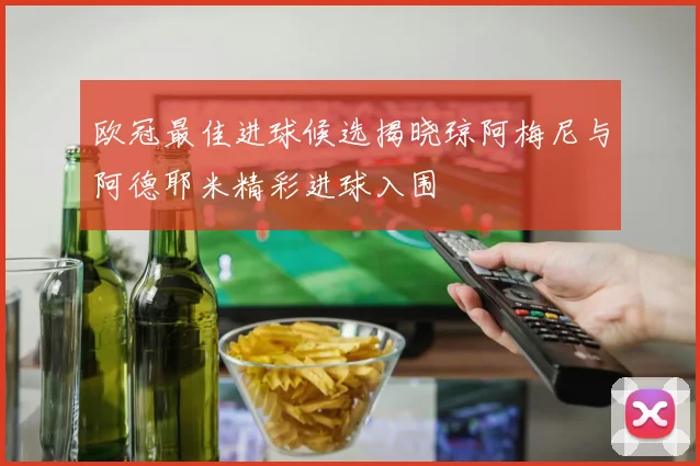 欧冠最佳进球候选揭晓琼阿梅尼与阿德耶米精彩进球入围