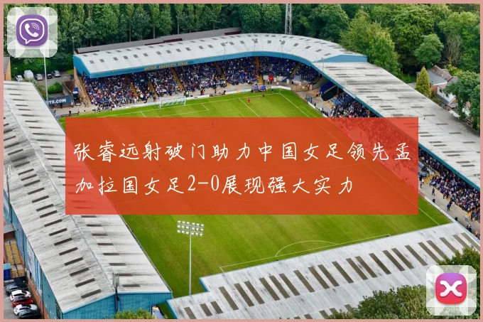 张睿远射破门助力中国女足领先孟加拉国女足2-0展现强大实力
