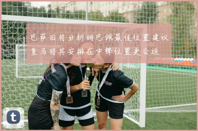 巴萨旧将分析姆巴佩最佳位置建议皇马将其安排在中锋位置更合适