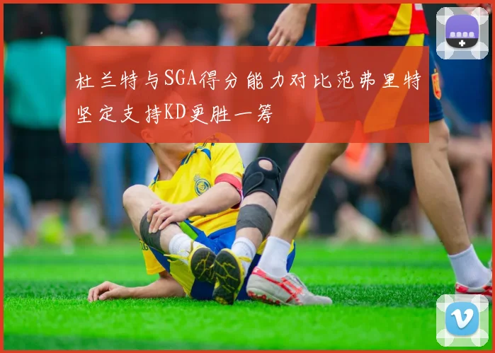 杜兰特与SGA得分能力对比范弗里特坚定支持KD更胜一筹