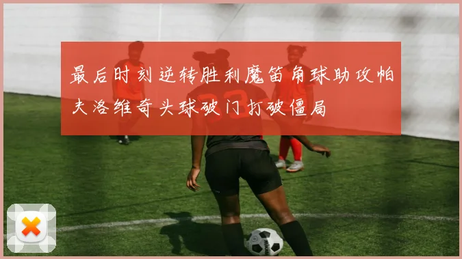 最后时刻逆转胜利魔笛角球助攻帕夫洛维奇头球破门打破僵局