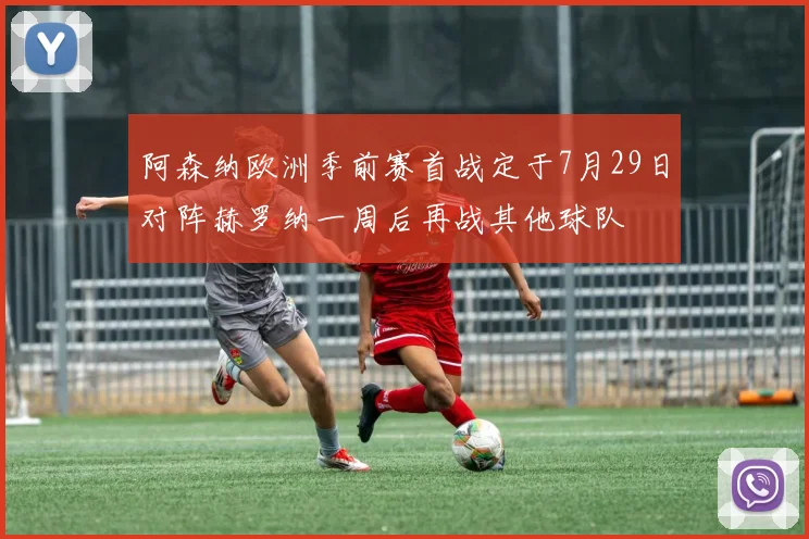 阿森纳欧洲季前赛首战定于7月29日对阵赫罗纳一周后再战其他球队