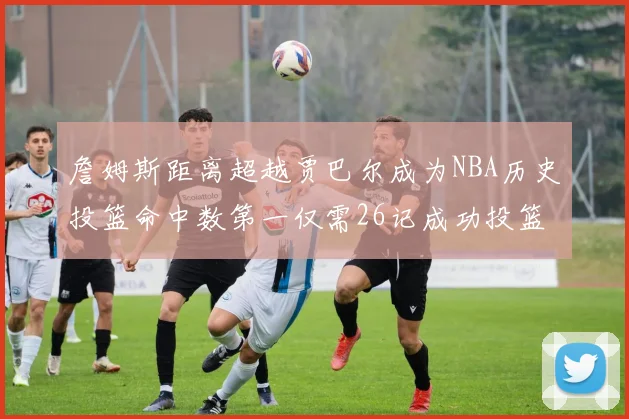詹姆斯距离超越贾巴尔成为NBA历史投篮命中数第一仅需26记成功投篮