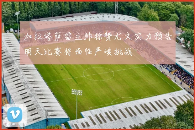 加拉塔萨雷主帅称赞尤文实力预告明天比赛将面临严峻挑战