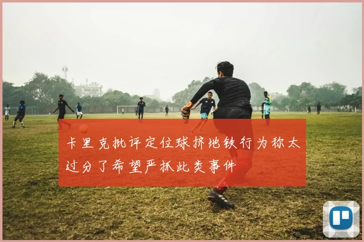卡里克批评定位球挤地铁行为称太过分了希望严抓此类事件